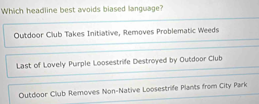 Which headline best avoids biased language?
Outdoor Club Takes Initiative, Removes Problematic Weeds
Last of Lovely Purple Loosestrife Destroyed by Outdoor Club
Outdoor Club Removes Non-Native Loosestrife Plants from City Park