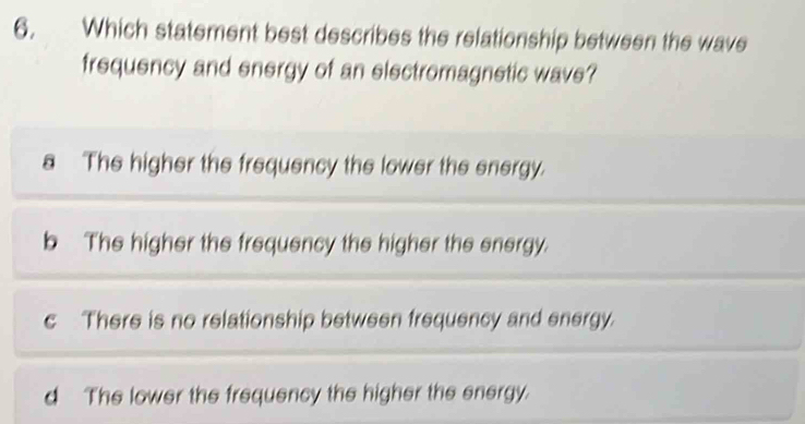 Which statement best describes the relationship between the wave
frequency and energy of an electromagnetic wave?
a The higher the frequency the lower the energy.
b The higher the frequency the higher the energy.
c There is no relationship between frequency and energy.
d The lower the frequency the higher the energy.