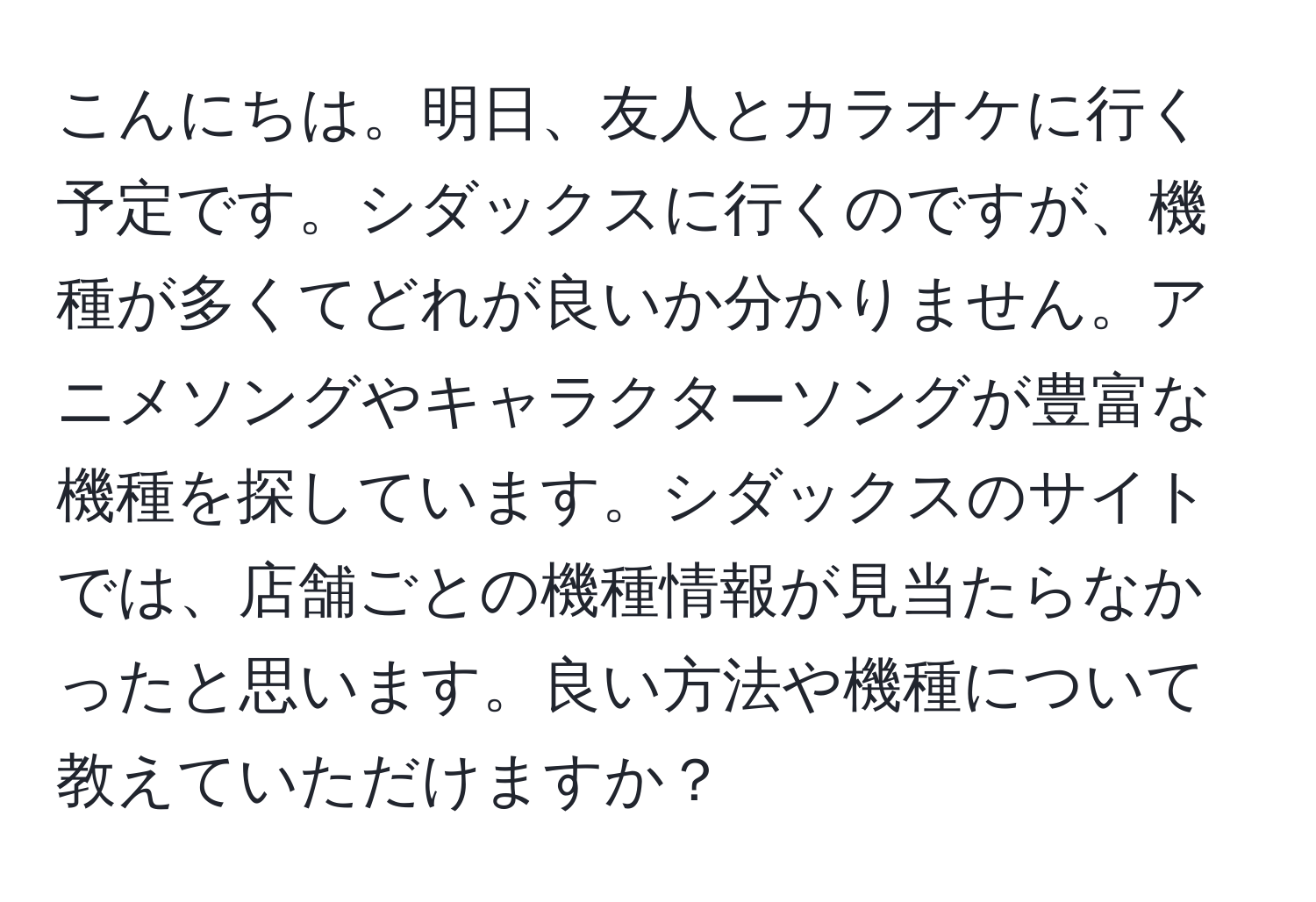 こんにちは。明日、友人とカラオケに行く予定です。シダックスに行くのですが、機種が多くてどれが良いか分かりません。アニメソングやキャラクターソングが豊富な機種を探しています。シダックスのサイトでは、店舗ごとの機種情報が見当たらなかったと思います。良い方法や機種について教えていただけますか？