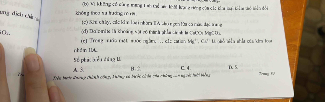 (b) Vì không có cùng mạng tinh thể nên khối lượng riêng của các kim loại kiểm thổ biến đổi
không theo xu hướng rõ rệt.
ung dịch chất nàm
(c) Khi cháy, các kim loại nhóm IIA cho ngọn lửa có màu đặc trưng.
(d) Dolomite là khoáng vật có thành phần chính là
SO4. CaCO_3. MgCO_3. 
(e) Trong nước mặt, nước ngầm, ... các cation Mg^(2+), Ca^(2+) là phổ biến nhất của kim loại
nhóm IIA.
Số phát biểu đúng là
A. 3. B. 2. C. 4. D. 5.
Tra Trên bước đường thành công, không có bước chân của những con người lười biếng Trang 83