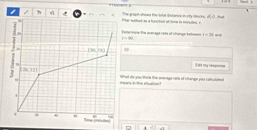 of 9 Next >
1odtem 3
i 1 Tr sqrt(2) The graph shows the total distance in city blocks. d(t) , that
ilar walked as a function of time in minutes, 
etermine the average rate of change between t=20 and
t=90.
10
Edit my response
hat do you think the average rate of change you calculated
eans in this situation?
、 sqrt(x)