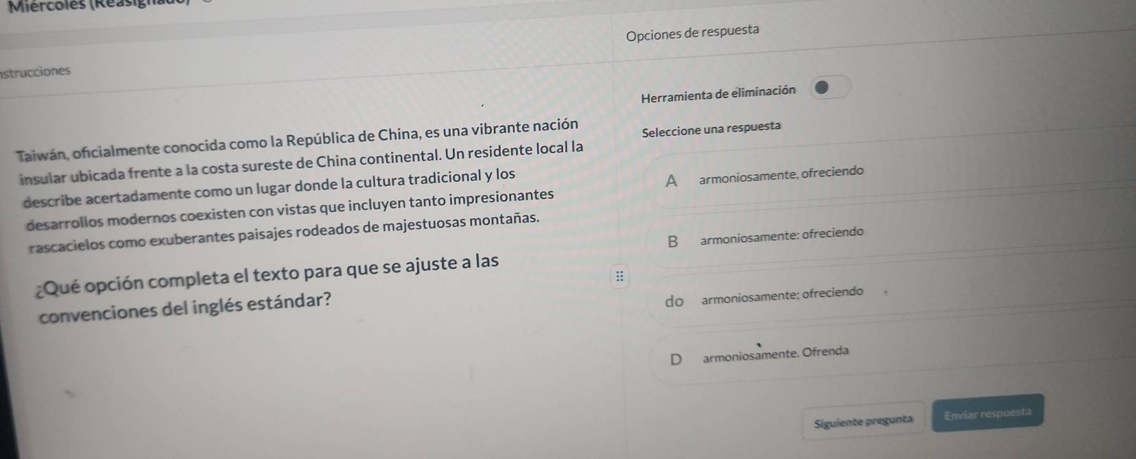 Miércoles (Réasig)
strucciones Opciones de respuesta
Herramienta de eliminación
Taiwán, oficialmente conocida como la República de China, es una vibrante nación Seleccione una respuesta
insular ubicada frente a la costa sureste de China continental. Un residente local la
describe acertadamente como un lugar donde la cultura tradicional y los
desarrollos modernos coexisten con vistas que incluyen tanto impresionantes A armoniosamente, ofreciendo
rascacielos como exuberantes paisajes rodeados de majestuosas montañas.
B armoniosamente: ofreciendo
¿Qué opción completa el texto para que se ajuste a las
::
convenciones del inglés estándar?
do armoniosamente; ofreciendo
armoniosamente. Ofrenda
Siguiente pregunta Enviar respuesta