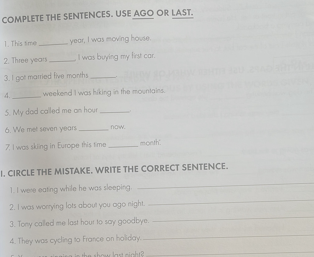 COMPLETE THE SENTENCES. USE AGO OR LAST. 
1. This time _year, I was moving house. 
2. Three years _, I was buying my first car. 
3. I got married five months __. 
4. _weekend I was hiking in the mountains. 
5. My dad called me an hour _. 
6. We met seven years _now. 
7. I was skiing in Europe this time _month: 
I. CIRCLE THE MISTAKE. WRITE THE CORRECT SENTENCE. 
1. I were eating while he was sleeping. 
_ 
2. I was worrying lots about you ago night. 
_ 
3. Tony called me last hour to say goodbye. 
_ 
4. They was cycling to France on holiday. 
_ 
the show last night? 
_