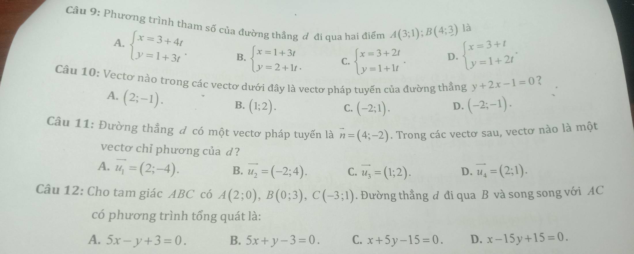 Phương trình tham số của đường thẳng đ đi qua hai điểm
A. beginarrayl x=3+4t y=1+3tendarray..
A(3;1); B(4;3) là
C. beginarrayl x=3+2t y=1+1tendarray..
D. beginarrayl x=3+t y=1+2tendarray..
B. beginarrayl x=1+3t y=2+1t· endarray. ?
Câu 10: Vectơ nào trong các vectơ dưới đây là vectơ pháp tuyến của đường thẳng
y+2x-1=0
A. (2;-1). 
B. (1;2). (-2;-1).
C. (-2;1). 
D.
Câu 11: Đường thẳng đ có một vectơ pháp tuyến là vector n=(4;-2). Trong các vectơ sau, vectơ nào là một
vecto chỉ phương của d?
A. vector u_1=(2;-4).
B. vector u_2=(-2;4). vector u_3=(1;2). D. vector u_4=(2;1). 
C.
Câu 12: Cho tam giác ABC có A(2;0), B(0;3), C(-3;1). Đường thẳng đ đi qua B và song song với AC
có phương trình tổng quát là:
A. 5x-y+3=0. B. 5x+y-3=0. C. x+5y-15=0. D. x-15y+15=0.