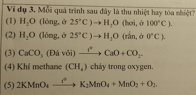 Ví dụ 3. Mỗi quá trình sau đây là thu nhiệt hay tỏa nhiệt?
(1) H_2O (lỏng, ở 25°C)to H_2O(hoi,delta 100°C). 
(2) H_2O (lỏng, ở 25°C)to H_2O(rdot an, delta 0°C). 
(3) CaCO_3 (Đá vôi) xrightarrow t^0CaO+CO_2. 
(4) Khí methane (CH_4) cháy trong oxygen.
(5) 2KMnO_4xrightarrow t^0K_2MnO_4+MnO_2+O_2.