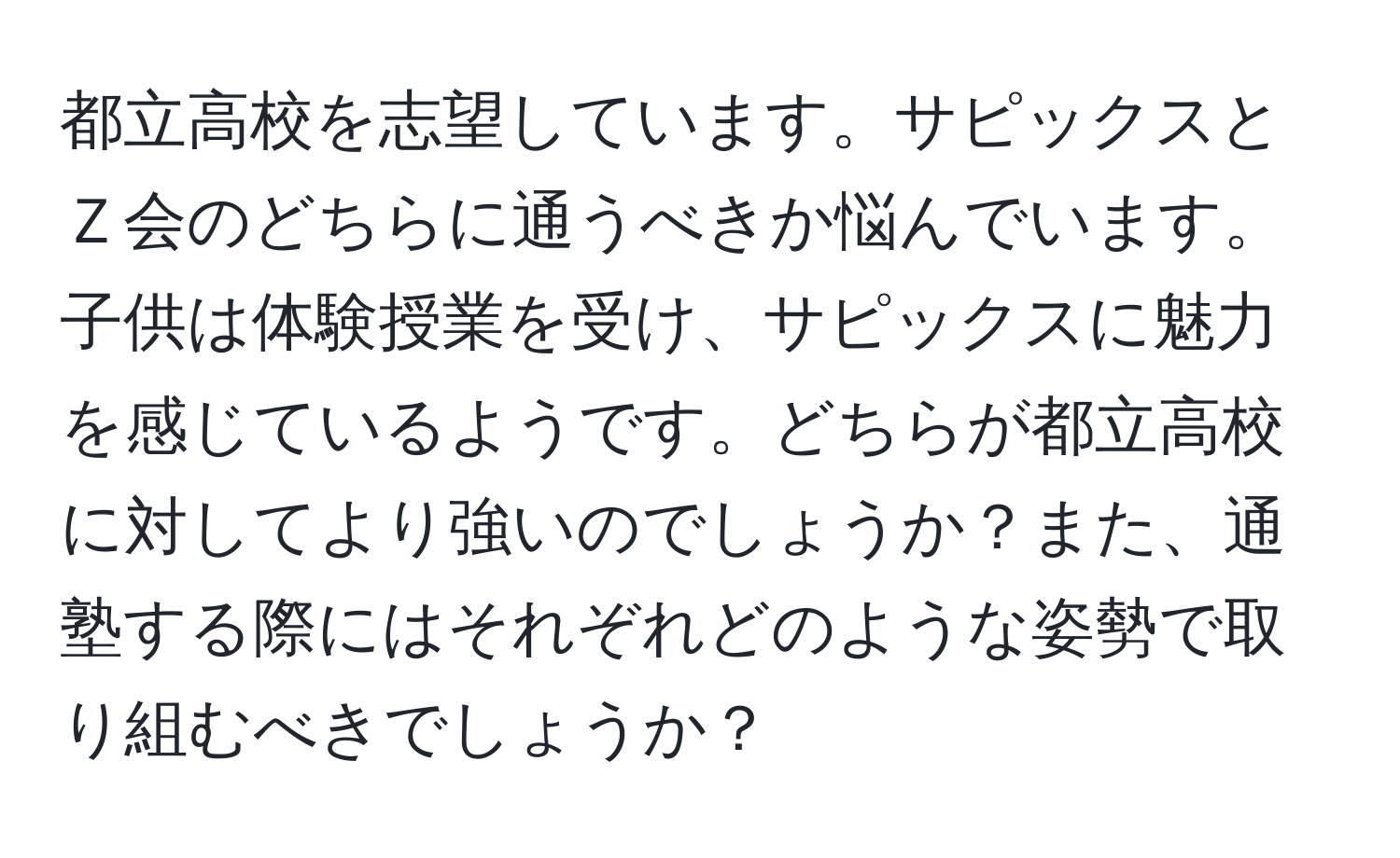 都立高校を志望しています。サピックスとＺ会のどちらに通うべきか悩んでいます。子供は体験授業を受け、サピックスに魅力を感じているようです。どちらが都立高校に対してより強いのでしょうか？また、通塾する際にはそれぞれどのような姿勢で取り組むべきでしょうか？