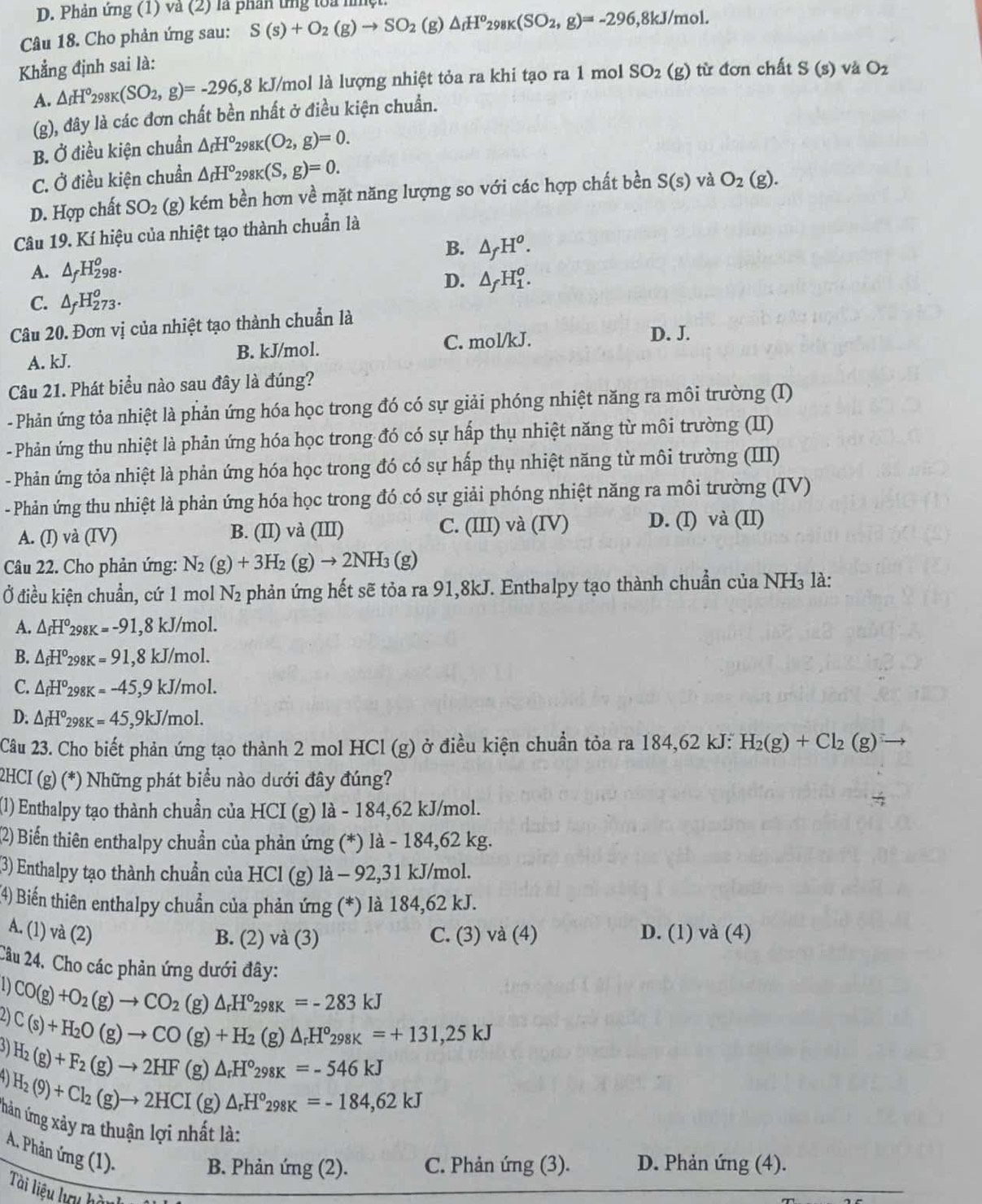 Phản ứng (1) và (2) là phân tng toa nmẹ
Câu 18. Cho phản ứng sau: S(s)+O_2(g)to SO_2 (g) △ _fH^o_298K(SO_2,g)=-296 ,8kJ/mol.
Khẳng định sai là:
A. △ _fH^o_298K(SO_2,g)=-296,8kJ kJ/mol là lượng nhiệt tỏa ra khi tạo ra 1 mol SO_2(g) từ đơn chất S(s) và O_2
(g), đây là các đơn chất bền nhất ở điều kiện chuẩn.
B. Ở điều kiện chuẩn △ _fH°_298K(O_2,g)=0.
C. Ở điều kiện chuẩn △ _fH°_298K(S,g)=0.
D. Hợp chất SO_2 (g) kém bền hơn về mặt năng lượng so với các hợp chất bền S(s) và O_2(g).
Câu 19. Kí hiệu của nhiệt tạo thành chuẩn là
B. △ _fH^o.
A. △ _fH_(298)^o.
D. △ _fH_1^(o.
△ _f)H_(273)^o.
CAH2
Câu 20. Đơn vị của nhiệt tạo thành chuẩn là
A. kJ. B. kJ/mol. C. mol/kJ.
D. J.
Câu 21. Phát biểu nào sau đây là đúng?
- Phản ứng tỏa nhiệt là phản ứng hóa học trong đó có sự giải phóng nhiệt năng ra môi trường (I)
- Phản ứng thu nhiệt là phản ứng hóa học trong đó có sự hấp thụ nhiệt năng từ môi trường (II)
- Phản ứng tỏa nhiệt là phản ứng hóa học trong đó có sự hấp thụ nhiệt năng từ môi trường (III)
- Phản ứng thu nhiệt là phản ứng hóa học trong đó có sự giải phóng nhiệt năng ra môi trường (IV)
A. (I) và (IV) B. (II) và (III) C. (III) và (IV) D. (I) và (II)
Câu 22. Cho phản ứng: N_2(g)+3H_2(g)to 2NH_3(g)
Ở điều kiện chuẩn, cứ 1 mol N_2 phản ứng hết sẽ tỏa ra 91,8kJ. Enthalpy tạo thành chuẩn của NH₃ là:
A. △ _fH^o298K=-91 8kJ/m ol.
B. △ _fH^o_2s K=91, ,8kJ/mol.
C. △ _fH^o298K=-45,9kJ/mol.
D: △ _fH°_298K=45,9kJ/mol.
Câu 23. Cho biết phản ứng tạo thành 2 mol HCl (g) ở điều kiện chuẩn tỏa ra 184,62 kJ: H_2(g)+Cl_2(g)
2HCI (g) (*) Những phát biểu nào dưới đây đúng?
(1) Enthalpy tạo thành chuẩn của HCI (g) là - 184,62 kJ/mol.
(2) Biến thiên enthalpy chuẩn của phản ứng (*) là - 184,62 kg.
(3) Enthalpy tạo thành chuẩn của HCl (g) là - 92,31 kJ/mol.
(4) Biến thiên enthalpy chuẩn của phản ứng (*) là 184,62 kJ.
A. (1) và (2) C. (3) và (4) D. (1) và (4)
B. (2) và (3)
Cầu 24. Cho các phản ứng dưới đây:
D CO(g)+O_2(g)to CO_2 (g) △ _rH°_298K=-283kJ
21 C(s)+H_2O(g)to CO(g)+H_2(g)△ _rH°_298K=+131,25kJ
H_2(g)+F_2(g)to 2HF () △ _rH°_298K=-546kJ
H_2(9)+Cl_2(g)to 2HCI (s △ _rH°_298K=-184,62kJ
g)
hản ứng xảy ra thuận lợi nhất là:
A. Phản ứng (1)
B. Phản ứng (2). C. Phản ứng (3). D. Phản ứng (4).
Tài liệu lưu hàn