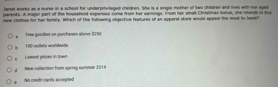 Janet works as a nurse in a school for underprivileged children. She is a single mother of two children and lives with her aged
parents. A major part of the household expenses come from her earnings. From her small Christmas bonus, she intends to buy
new clothes for her family. Which of the following objective features of an apparel store would appeal the most to Janet?
a Free goodies on purchases above $250
b 100 outlets worldwide
C Lowest prices in town
d New collection from spring summer 2014
e No credit cards accepted