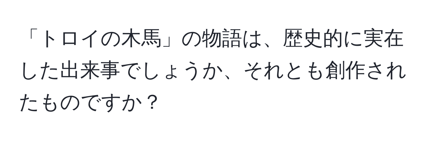 「トロイの木馬」の物語は、歴史的に実在した出来事でしょうか、それとも創作されたものですか？