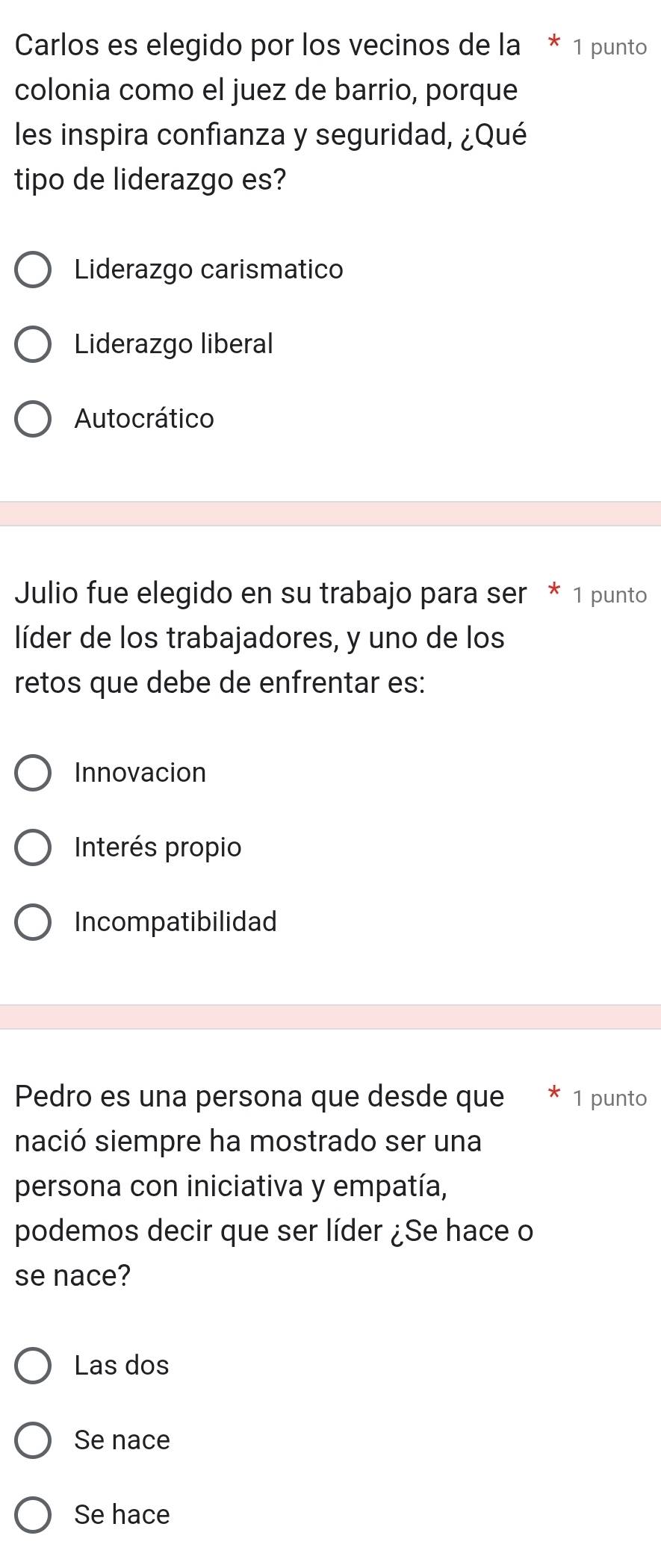 Carlos es elegido por los vecinos de la * 1 punto
colonia como el juez de barrio, porque
les inspira confianza y seguridad, ¿Qué
tipo de liderazgo es?
Liderazgo carismatico
Liderazgo liberal
Autocrático
Julio fue elegido en su trabajo para ser * 1 punto
líder de los trabajadores, y uno de los
retos que debe de enfrentar es:
Innovacion
Interés propio
Incompatibilidad
Pedro es una persona que desde que 1 punto
nació siempre ha mostrado ser una
persona con iniciativa y empatía,
podemos decir que ser líder ¿Se hace o
se nace?
Las dos
Se nace
Se hace