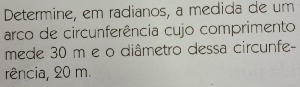 Determine, em radianos, a medida de um 
arco de circunferência cujo comprimento 
mede 30 m e o diâmetro dessa circunfe- 
rência, 20 m.