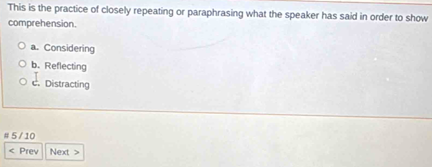 This is the practice of closely repeating or paraphrasing what the speaker has said in order to show
comprehension.
a. Considering
b. Reflecting
c. Distracting
# 5 / 10
Prev Next >