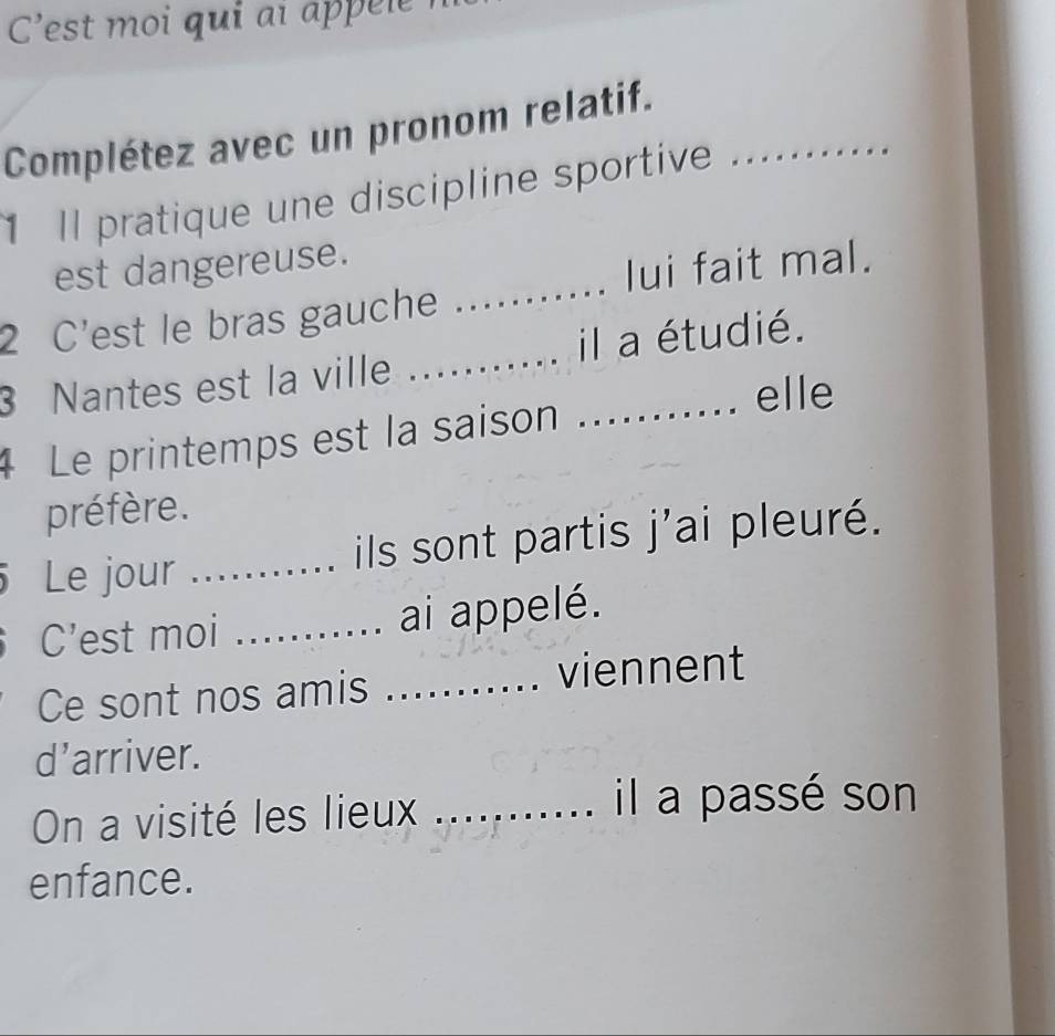 C'est moi qui aï appee 
Complétez avec un pronom relatif._ 
Il pratique une discipline sportive 
_ 
est dangereuse. 
lui fait mal. 
2 C'est le bras gauche 
3 Nantes est la ville __il a étudié. 
elle 
4 Le printemps est la saison . 
préfère. 
Le jour _ils sont partis j'ai pleuré. 
C’est moi _ai appelé. 
Ce sont nos amis _viennent 
d’arriver. 
On a visité les lieux_ 
il a passé son 
enfance.