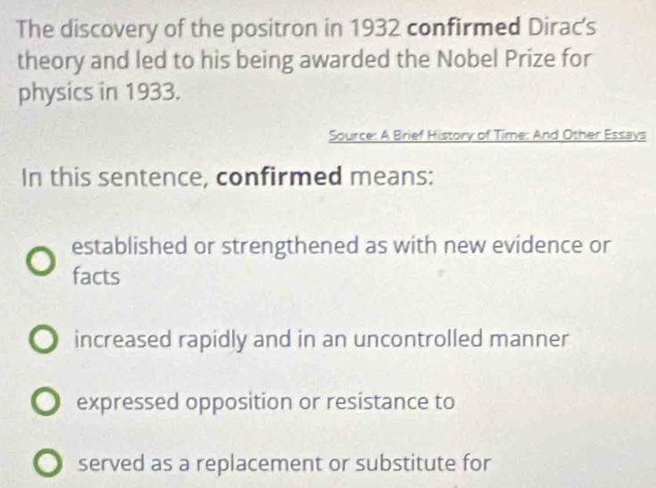 The discovery of the positron in 1932 confirmed Dirac's
theory and led to his being awarded the Nobel Prize for
physics in 1933.
Source: A Brief History of Time: And Other Essays
In this sentence, confirmed means:
established or strengthened as with new evidence or
facts
increased rapidly and in an uncontrolled manner
expressed opposition or resistance to
served as a replacement or substitute for