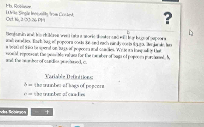 Ms. Robinson 
Write Single Inequality from Context ? 
Oct 16, 2:00 :26 PM 
Benjamin and his children went into a movie theater and will buy bags of popcorn 
and candies. Each bag of popcorn costs $6 and each candy costs $3.50. Benjamin has 
a total of $60 to spend on bags of popcorn and candies. Write an inequality that 
would represent the possible values for the number of bags of popcorn purchased, b, 
and the number of candies purchased, c. 
Variable Definitions:
b= the number of bags of popcorn
c= the number of candies 
dra Robinson