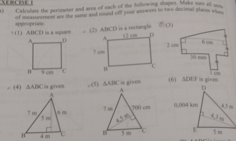 XERCISE I 
a) Calculate the perimeter and area of each of the following shapes. Make sure all u 
of measurement are the same and round off your answers to two decimal places when 
appropriate. 
(1) ABCD is a square (2) ABCD is a rectangle 


(4) △ ABC is given (5) △ ABC is given (6) △ DEF is given