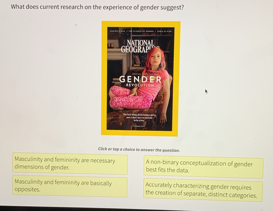 What does current research on the experience of gender suggest?
Click or tap a choice to answer the question.
Masculinity and femininity are necessary A non-binary conceptualization of gender
dimensions of gender. best fits the data.
Masculinity and femininity are basically Accurately characterizing gender requires
opposites. the creation of separate, distinct categories.