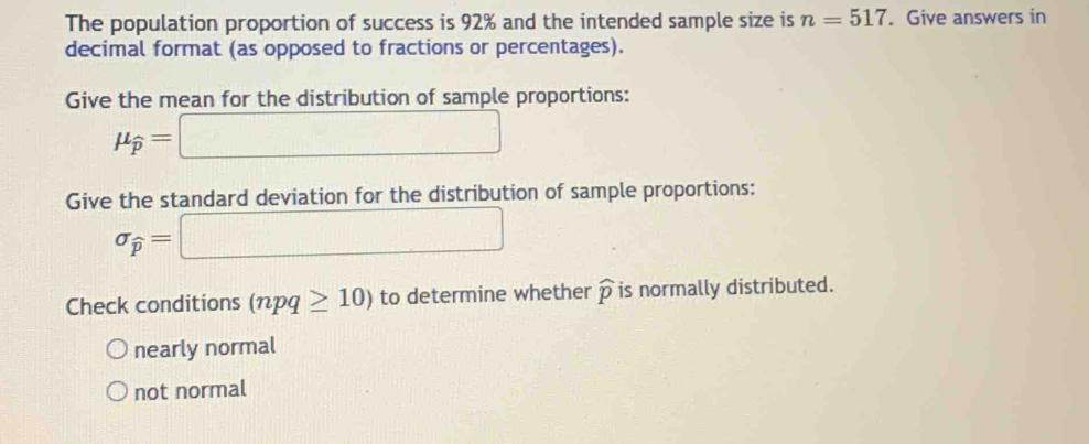 The population proportion of success is 92% and the intended sample size is n=517. Give answers in
decimal format (as opposed to fractions or percentages).
Give the mean for the distribution of sample proportions:
mu _widehat p=□
Give the standard deviation for the distribution of sample proportions:
sigma _widehat p=□
Check conditions (npq≥ 10) to determine whether widehat p is normally distributed.
nearly normal
not normal