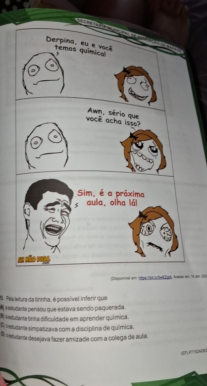 ecretaria municipal de educação de mar
Derpina, eu e você temos químical
Awn, sério que
você acha isso?
(Disponivel em: https://bit./y/3wEZstA , Acasso em: 18 abr. 202
15. Pela leitura da tirinha, é possível inferir que
estudante pensou que estava sendo paquerada.
B) a estudante tinha dificuldade em aprender química.
(C) oestudante simpatizava com a disciplina de química.
(P) destudante desejava fazer amizade com a colega de aula.
(EFLP7152ADE)