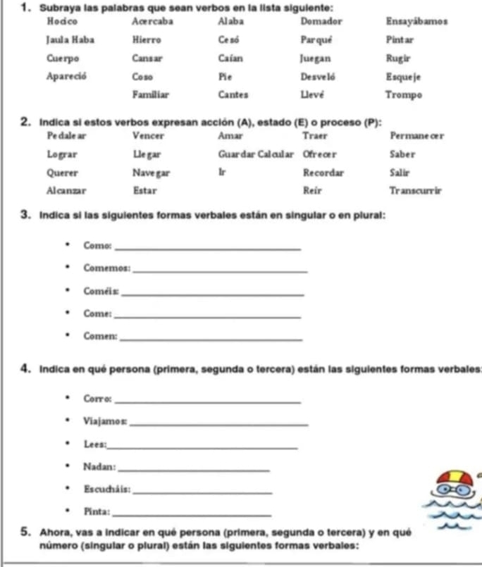 Subraya las palabras que sean verbos en la lista siguiente: 
Hocico Acrcaba Alaba Demador Ensayábamos 
Jaula Haba Hierro Ce só Par qué Pintar 
Cuerpo Cansar Caían Juegan Rugir 
Apareció Coso Pie Desveló Esqueje 
Familiar Cantes Llevé Trompo 
2. Indica si estos verbos expresan acción (A), estado (E) o proceso (P): 
Pe dale ar Vencer Amar Traer Permanecer 
Lograr Lle gar Guar dar Calcular Ofrece r Saber 
Querer Nave gar lr Recordar Salir 
Alcanzar Estar Reir Transcurr ir 
3. Indica si las siguientes formas verbales están en singular o en plural: 
Como:_ 
Comemos:_ 
Coméis:_ 
Come:_ 
Comen:_ 
4. Indica en qué persona (primera, segunda o tercera) están las siguientes formas verbales 
Corro:_ 
Viajamos:_ 
Lees:_ 
Nadan:_ 
Escucháis:_ 
Pinta:_ 
5. Ahora, vas a indicar en qué persona (primera, segunda o tercera) y en qué 
número (singular o plural) están las siguientes formas verbales: