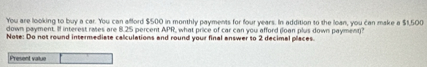 You are looking to buy a car. You can afford $500 in monthly payments for four years. In addition to the loan, you can make a $1,500
down payment. If interest rates are 8.25 percent APR, what price of car can you afford (loan plus down payment)? 
Note: Do not round intermediate calculations and round your final answer to 2 decimal places. 
Present value □