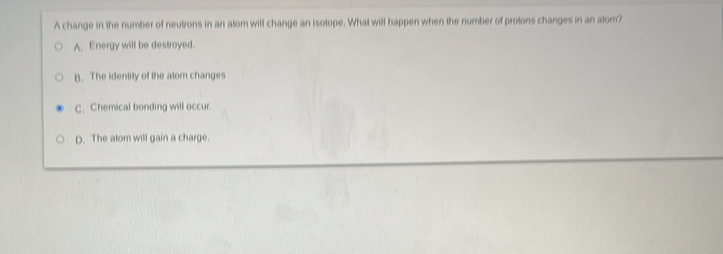 A change in the number of neutrons in an atom will change an isotope. What will happen when the number of protons changes in an atom?
A. Energy will be destroyed.
B. The identity of the alom changes
C. Chemical bonding will occur.
D. The atom will gain a charge.