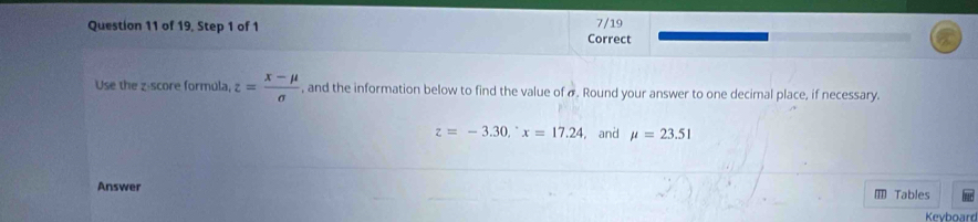 of 19, Step 1 of 1 7/19 
Correct 
Use the z score formula, z= (x-mu )/sigma   , and the information below to find the value of σ. Round your answer to one decimal place, if necessary.
z=-3.30, ^circ x=17.24 , and mu =23.51
Answer Tables 
Keyboard