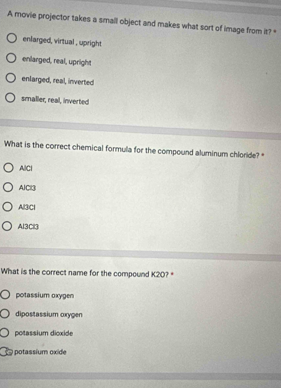 A movie projector takes a small object and makes what sort of image from it? *
enlarged, virtual , upright
enlarged, real, upright
enlarged, real, inverted
smaller, real, inverted
What is the correct chemical formula for the compound aluminum chloride? *
AlCl
AlCl3
Al3Cl
Al3Cl3
What is the correct name for the compound K20? *
potassium oxygen
dipostassium oxygen
potassium dioxide
potassium oxide