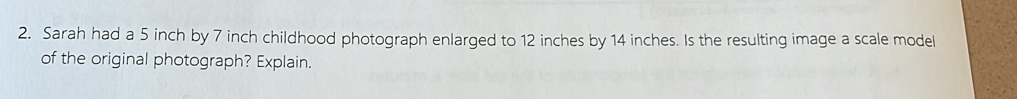 Sarah had a 5 inch by 7 inch childhood photograph enlarged to 12 inches by 14 inches. Is the resulting image a scale model 
of the original photograph? Explain.