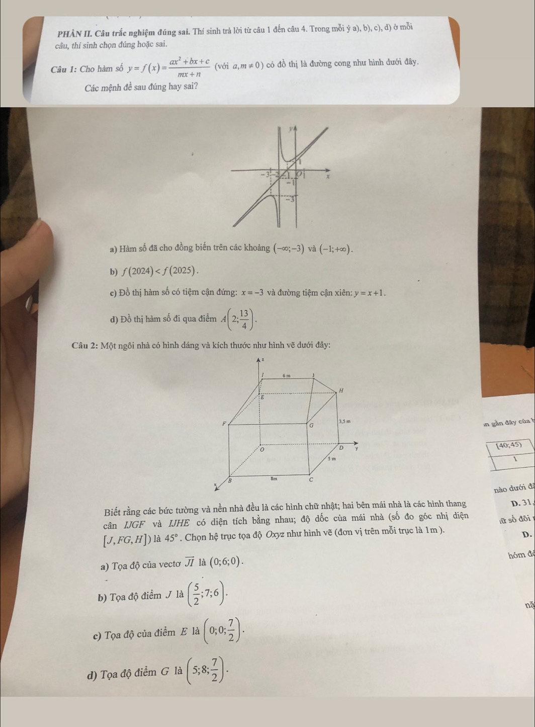 PHÀN II. Câu trắc nghiệm đúng sai. Thí sinh trả lời từ câu 1 đến câu 4. Trong mỗi ya),b),c),d) ở mỗi
câu, thí sinh chọn đúng hoặc sai.
Câu 1: Cho hàm số y=f(x)= (ax^2+bx+c)/mx+n  voia,m!= 0) có đồ thị là đường cong như hình dưới đây.
Các mệnh đề sau đúng hay sai?
y
-3 2 x
-3
a) Hàm số đã cho đồng biến trên các khoảng (-∈fty ;-3) và (-1;+∈fty ).
b) f(2024)
c) Đồ thị hàm số có tiệm cận đứng: x=-3 và đường tiệm cận xiên: y=x+1.
d) Đồ thị hàm số đi qua điểm A(2; 13/4 ).
Câu 2: Một ngôi nhà có hình dáng và kích thước như hình vẽ dưới đây:
in gần đây của h
(40;45)
1
nào dưới đã
Biết rằng các bức tường và nền nhà đều là các hình chữ nhật; hai bên mái nhà là các hình thang D. 31,
cân IJGF và IJHE có diện tích bằng nhau; độ dốc của mái nhà (số đo góc nhị diện
lữ số đôi
[J,FG,H]) là 45°. Chọn hệ trục tọa độ Oxyz như hình vẽ (đơn vị trên mỗi trục là 1m ).
D.
hóm độ
a) Tọa độ của vectơ vector JI là (0;6;0).
b) Tọa độ điểm J là ( 5/2 ;7;6).
nǎ
c) Tọa độ của điểm Ela(0;0; 7/2 ).
d) Tọa độ điểm G là (5;8; 7/2 ).