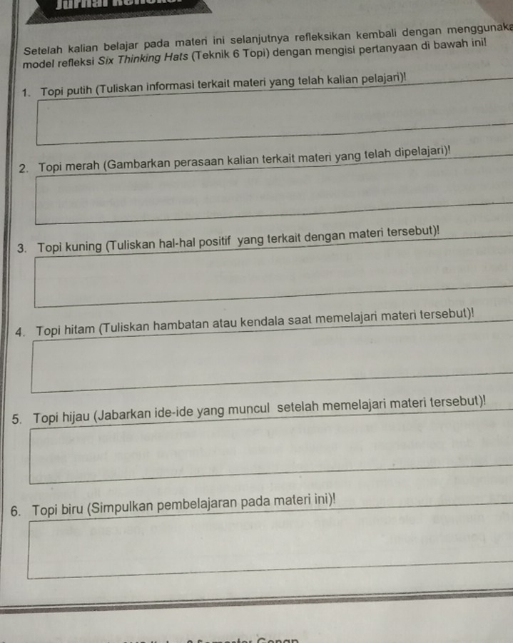 Setelah kalian belajar pada mateni ini selanjutnya refleksikan kembali dengan menggunaka 
model refleksi Six Thinking Hats (Teknik 6 Topi) dengan mengisi pertanyaan di bawah ini! 
1. Topi putih (Tuliskan informasi terkait materi yang telah kalian pelajari)! 
2. Topi merah (Gambarkan perasaan kalian terkait materi yang telah dipelajari)! 
3. Topi kuning (Tuliskan hal-hal positif yang terkait dengan materi tersebut)! 
4. Topi hitam (Tuliskan hambatan atau kendala saat memelajari materi tersebut)! 
5. Topi hijau (Jabarkan ide-ide yang muncul setelah memelajari materi tersebut)! 
6. Topi biru (Simpulkan pembelajaran pada materi ini)!