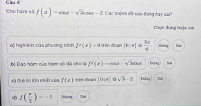 Cau 4
Cho hàm số f(x)=sin x-sqrt(3)cos x-2 Các mệnh đề sau đùng hay sai?
Chọn đúng hoặc sai
a) Nghiêm của phương trình f'(z)=0 trên đoạn [0:π ]  5π /6  Đùng Sw
b) Đạo hàm của hàm số đã cho là f'(x)=cos x-sqrt(3)sin x Đúng Sai
e) Giá trị lớn nhất của f(x) trêm đoạn [0,π ] sqrt(3)-2 Đāng Sai
d) f( π /2 )=-1. Dùng Sai