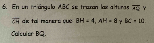 En un triángulo ABC se trazan las alturas overline AQ y
overline CH de tal manera que: BH=4, AH=8 y BC=10. 
Calcular BQ.