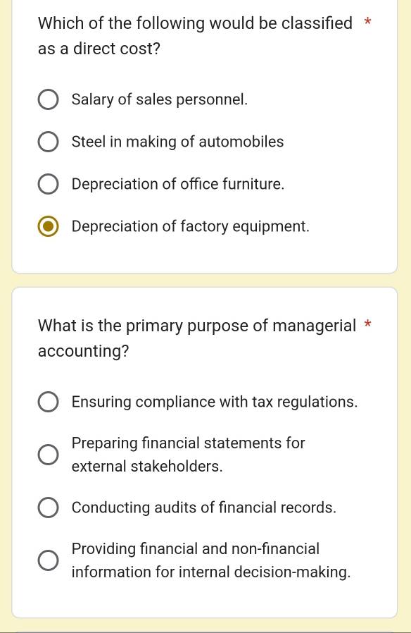 Which of the following would be classified *
as a direct cost?
Salary of sales personnel.
Steel in making of automobiles
Depreciation of office furniture.
Depreciation of factory equipment.
What is the primary purpose of managerial *
accounting?
Ensuring compliance with tax regulations.
Preparing financial statements for
external stakeholders.
Conducting audits of financial records.
Providing financial and non-financial
information for internal decision-making.