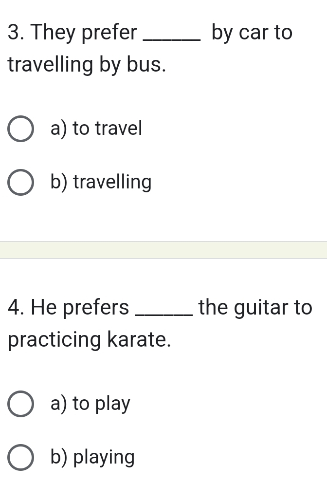 They prefer _by car to
travelling by bus.
a) to travel
b) travelling
4. He prefers _the guitar to
practicing karate.
a) to play
b) playing