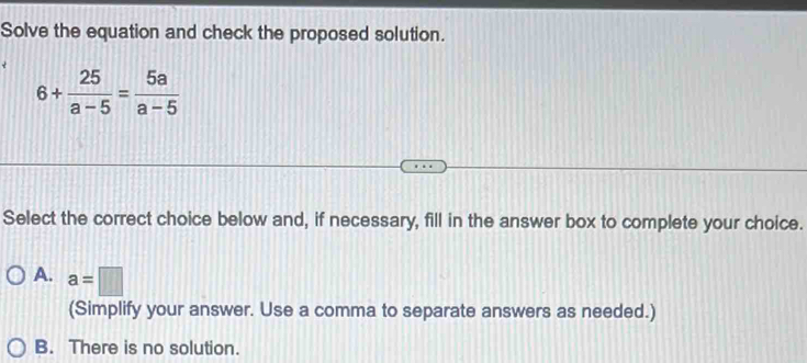 Solve the equation and check the proposed solution.
6+ 25/a-5 = 5a/a-5 
Select the correct choice below and, if necessary, fill in the answer box to complete your choice.
A. a=□
(Simplify your answer. Use a comma to separate answers as needed.)
B. There is no solution.