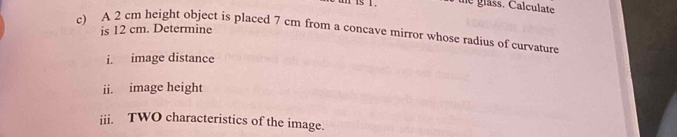 is i . 
the glass. Calculate 
is 12 cm. Determine 
c) A 2 cm height object is placed 7 cm from a concave mirror whose radius of curvature 
i. image distance 
ii. image height 
iii. TWO characteristics of the image.