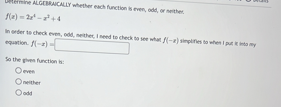 Detans
Determine ALGEBRAICALLY whether each function is even, odd, or neither.
f(x)=2x^4-x^2+4
In order to check even, odd, neither, I need to check to see what f(-x)
equation. f(-x)=□ simplifies to when I put it into my
So the given function is:
even
neither
odd