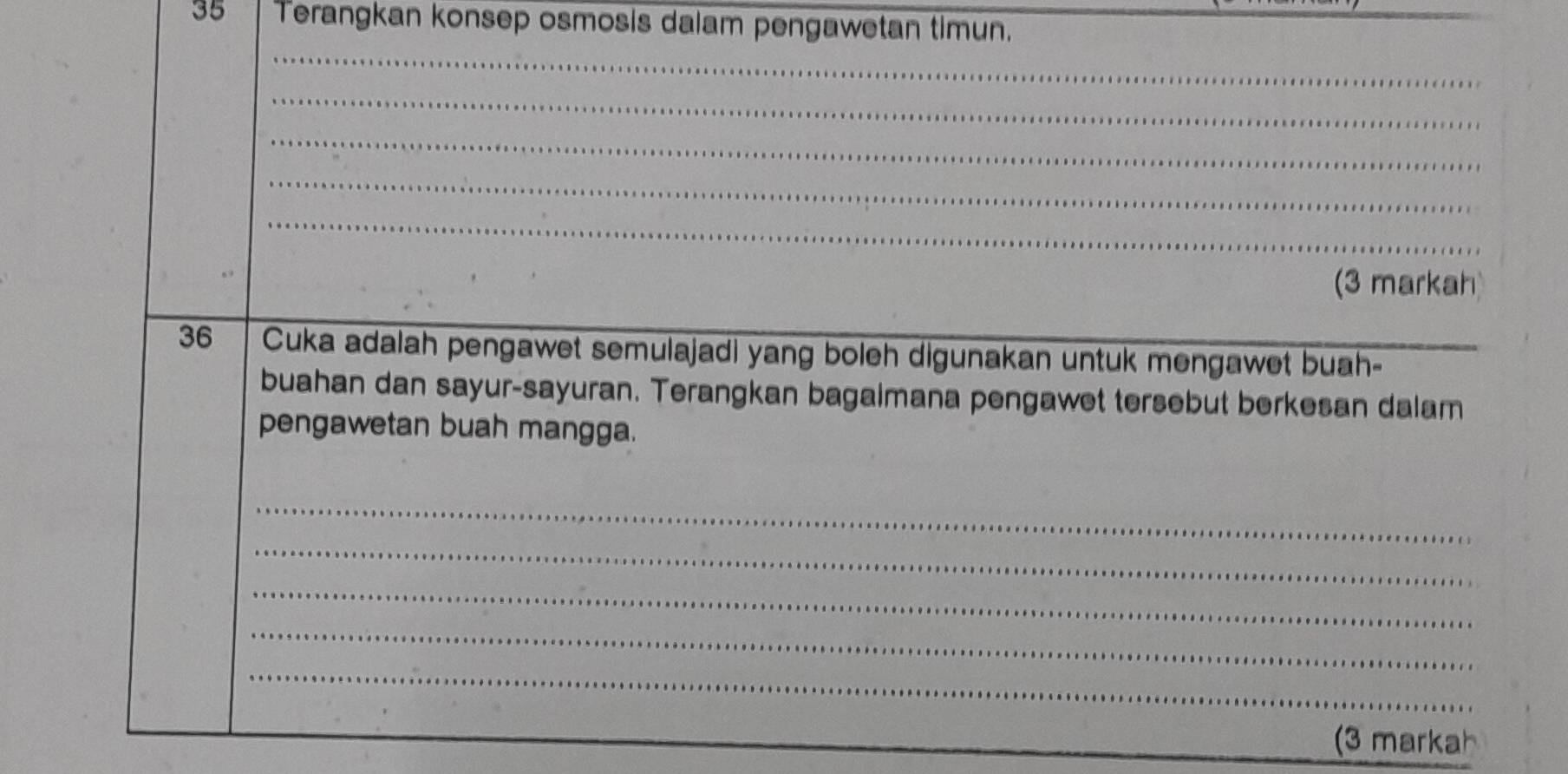 Terangkan konsep osmosis dalam pengawetan timun. 
_ 
_ 
_ 
_ 
_ 
(3 markah) 
36 Cuka adalah pengawet semulajadi yang boleh digunakan untuk mengawet buah-_ 
buahan dan sayur-sayuran. Terangkan bagaimana pengawet tersebut berkesan dalam 
pengawetan buah mangga. 
_ 
_ 
_ 
_ 
_ 
(3 markah