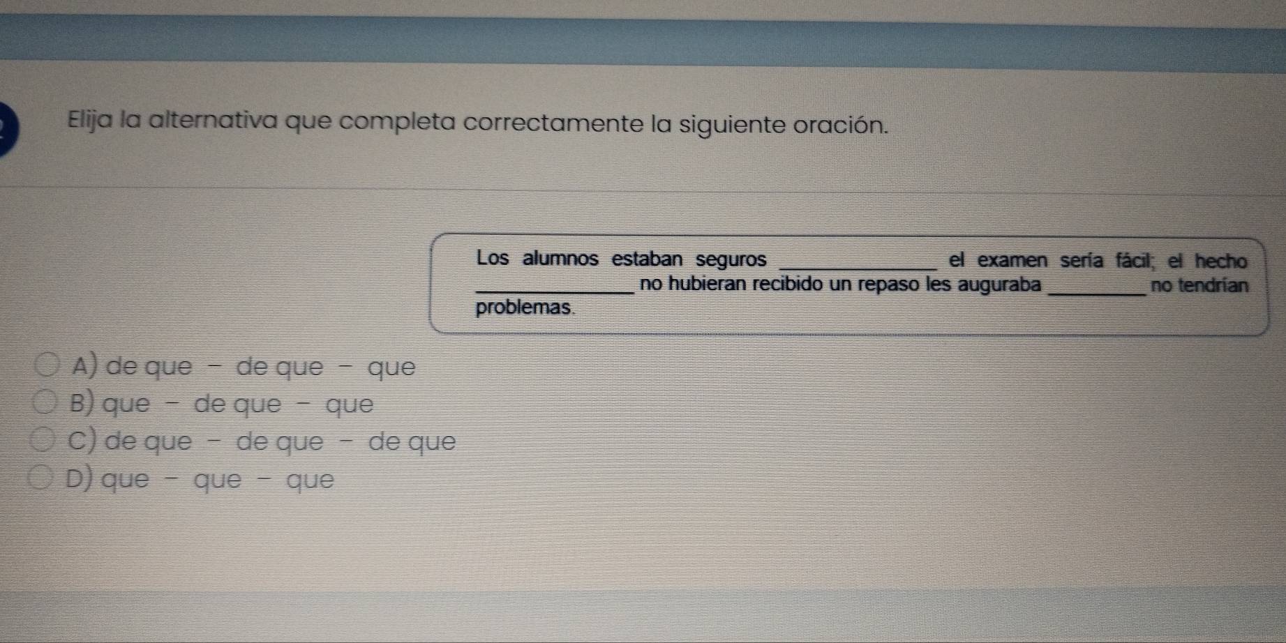 Elija la alternativa que completa correctamente la siguiente oración.
Los alumnos estaban seguros _el examen sería fácil; el hecho
_no hubieran recibido un repaso les auguraba _no tendrían
problemas.
A) de que - de que - que
B)que - de que - que
C) de que − de que − de que
D)que - que - que