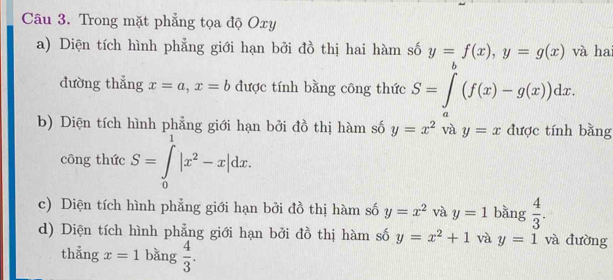 Trong mặt phẳng tọa độ Oxy
a) Diện tích hình phẳng giới hạn bởi đồ thị hai hàm số y=f(x), y=g(x) và hai 
dường thẳng x=a, x=b được tính bằng công thức S=∈t^b(f(x)-g(x))dx. 
b) Diện tích hình phẳng giới hạn bởi đồ thị hàm số y=x^2 và y=x được tính bằng 
công thức S=∈tlimits _0^(1|x^2)-x|dx. 
c) Diện tích hình phẳng giới hạn bởi đồ thị hàm số y=x^2 và y=1 bǎng  4/3 . 
d) Diện tích hình phẳng giới hạn bởi đồ thị hàm số y=x^2+1 và y=1 và đường 
thẳng x=1 bǎng  4/3 .