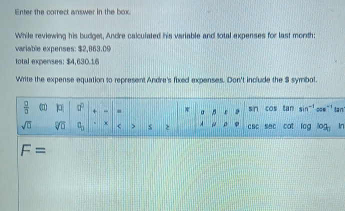 Enter the correct answer in the box.
While reviewing his budget, Andre calculated his variable and total expenses for last month:
variable expenses: $2,863.09
total expenses: $4,630.16
Write the expense equation to represent Andre's fixed expenses. Don't include the $ symbol.
n
F=