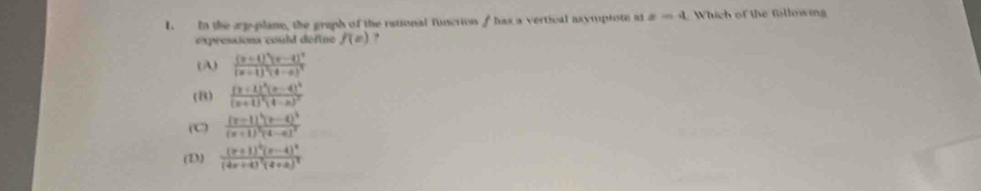 In the æp-plane, the graph of the rational funcrion f has a vertical asymptote at x=4 Which of the fllowing
expressions could define f(e) ,
(A) frac (x+1)^3(x-4)^2(x+4)^2(4-x)^3
(B) frac (y+1)^2(x-4)^2(x+1)^2(4-x)^2
(C) frac (x-1)^4(x-4)^3(x+1)^2(4-x)^2
(D) frac (x+1)^4(x-4)^2(4x+4)^2(4+x)^2