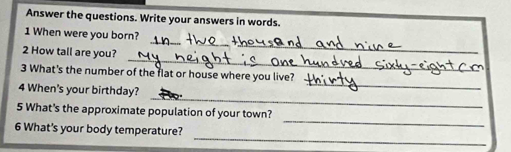 Answer the questions. Write your answers in words. 
_ 
1 When were you born? 
_ 
2 How tall are you? 
_ 
3 What's the number of the flat or house where you live? 
_ 
4 When's your birthday? 
_ 
_ 
5 What's the approximate population of your town? 
_ 
6 What’s your body temperature?