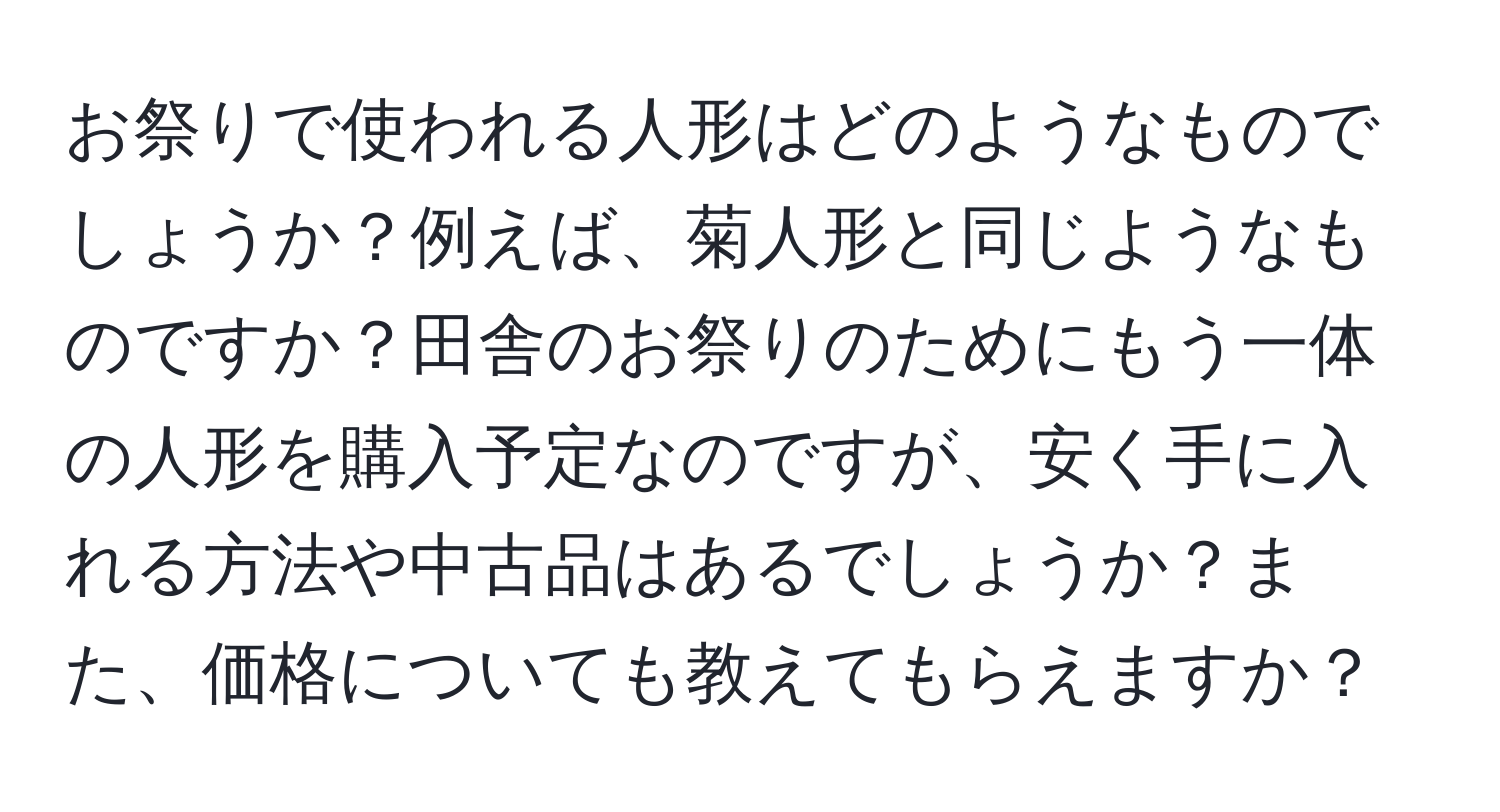 お祭りで使われる人形はどのようなものでしょうか？例えば、菊人形と同じようなものですか？田舎のお祭りのためにもう一体の人形を購入予定なのですが、安く手に入れる方法や中古品はあるでしょうか？また、価格についても教えてもらえますか？