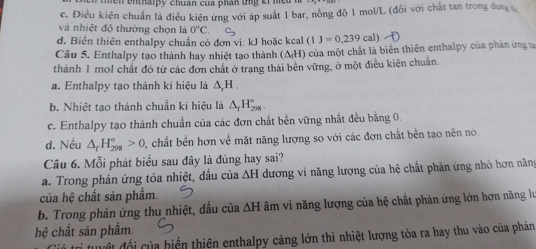 the n enthalpy chuân của phân ứng ki hệa
c. Điều kiện chuẩn là điều kiện ứng với áp suất 1 bar, nồng độ 1 mol/L (đối với chất tan trong dung c
và nhiệt độ thường chọn là 0°C.
d. Biến thiên enthalpy chuẩn có đơn vị: kJ hoặc kcal (1J=0,239cal). 
Câu 5. Enthalpy tạo thành hay nhiệt tạo thành (ΔH) của một chất là biển thiên enthalpy của phản ứng ta
thành 1 mol chất đó từ các đơn chất ở trạng thái bền vững, ở một điều kiện chuẩn.
a. Enthalpy tạo thành kí hiệu là △ _rH.
b. Nhiệt tạo thành chuẩn kí hiệu là △ _fH_(298)^o.
c. Enthalpy tạo thành chuẩn của các đơn chất bền vững nhất đều bằng 0.
d. Nếu △ _fH_(298)^o>0 ,, chất bền hơn về mặt năng lượng so với các đơn chất bền tạo nên nó.
Câu 6. Mỗi phát biểu sau đây là đúng hay sai?
a. Trong phản ứng tỏa nhiệt, dầu của △ H dương vì năng lượng của hệ chất phản ứng nhỏ hơn năng
của hệ chất sản phẩm.
b. Trong phản ứng thu nhiệt, dấu của △ H âm vì năng lượng của hệ chất phản ứng lớn hơn năng lư
hệ chất sản phẩm.
ết độ i của biến thiên enthalpy càng lớn thì nhiệt lượng tỏa ra hay thu vào của phản