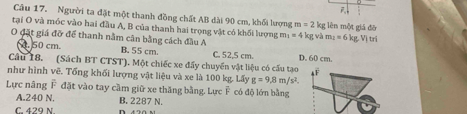 0
vector F_1
Câu 17. Người ta đặt một thanh đồng chất AB dài 90 cm, khối lượng m=2kg lên một giá đỡ
tại O và móc vào hai đầu A, B của thanh hai trọng vật có khối lượng m_1=4kg và m_2=6kg
O đặt giá đỡ để thanh nằm cân bằng cách đầu A : Vị trí. 50 cm. B. 55 cm. C. 52,5 cm. D. 60 cm.
Câu 18. (Sách BT CTST). Một chiếc xe đẩy chuyển vật liệu có cấu tạo F
như hình vẽ. Tổng khối lượng vật liệu và xe là 100 kg. Lấy g=9,8m/s^2. 
Lực nâng F đặt vào tay cầm giữ xe thăng bằng. Lực vector F có độ lớn bằng
A. 240 N. B. 2287 N.
C. 429 N.