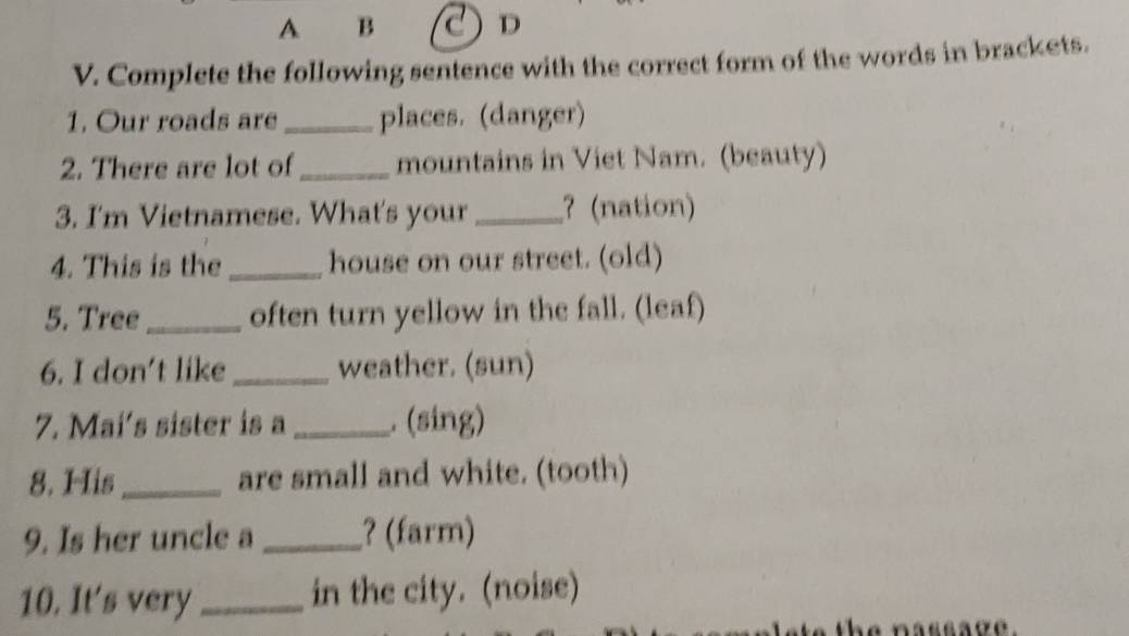 A B D 
V. Complete the following sentence with the correct form of the words in brackets. 
1. Our roads are _places. (danger) 
2. There are lot of_ mountains in Viet Nam. (beauty) 
3. I'm Vietnamese. What's your _? (nation) 
4. This is the_ house on our street. (old) 
5. Tree_ often turn yellow in the fall. (leaf) 
6. I don't like _weather. (sun) 
7. Mai's sister is a _. (sing) 
8. His_ are small and white. (tooth) 
9. Is her uncle a _? (farm) 
10. It's very_ in the city. (noise)