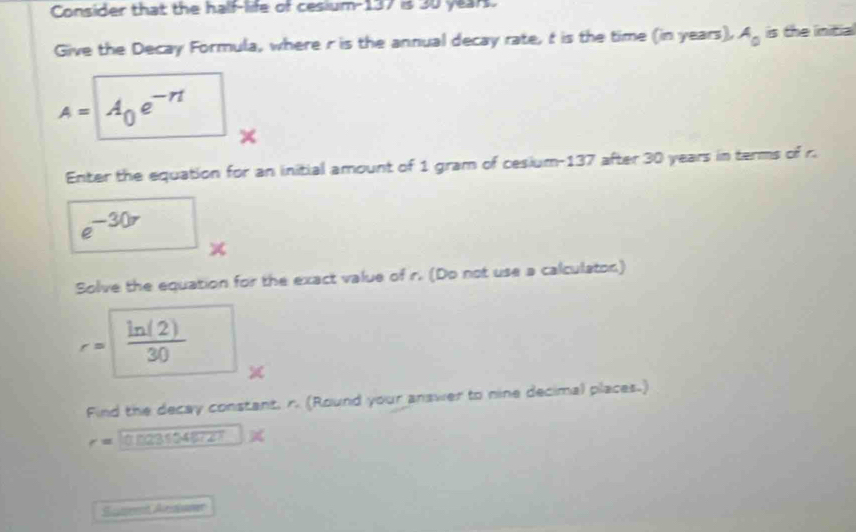 Consider that the half-life of cesium- 137 is 30 years. 
Give the Decay Formula, where r is the annual decay rate, t is the time (in years), A_0 is the initial
A= A_0e^(-n)
× 
Enter the equation for an initial amount of 1 gram of cesium- 137 after 30 years in terms of r.
e^(-30r)
Solve the equation for the exact value of r. (Do not use a calculaton)
r=  ln (2)/30 
Find the decay constant, r. (Round your answer to nine decimal places.)
r=
Set Arde