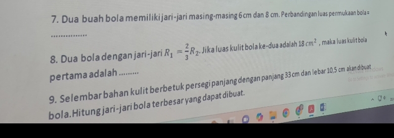 Dua buah bola memilikijari-jari masing-masing 6 cm dan 8 cm. Perbandingan luas permukaan bola = 
_ 
8. Dua bola dengan jari-jari R_1= 2/3 R_2. Jika luas kulit bola ke-dua adalah 18cm^2 , maka luas kulit bola 
pertama adalah ........... 
9. Selembar bahan kulit berbetuk persegipanjang dengan panjang 33 cm dan lebar 10,5 cm akan dibuat 
bola.Hitung jari-jari bola terbesar yang dapat dibuat.